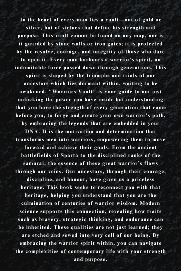 In the heart of every man lies a vault—not of gold or silver, but of virtues that define his strength and purpose. This vault cannot be found on any map, nor is it guarded by stone walls or iron gates; it is protected by the resolve, courage, and integrity of those who dare to open it. Every man harbours a warrior's spirit, an indomitable force passed down through generations. This spirit is shaped by the triumphs and trials of our ancestors which lies dormant within, waiting to be awakened. "Warriors Vault" is your guide to not just unlocking the power you have inside but understanding that you have the strength of every generation that came before you, to forge and create your own warrior's path, by embracing the legends that are embedded in your DNA. It is the motivation and determination that transforms men into warriors, empowering them to move forward and achieve their goals. From the ancient battlefields of Sparta to the disciplined ranks of the samurai, the essence of these great warrior’s flows through our veins. Our ancestors, through their courage, discipline, and honour, have given us a priceless heritage. This book seeks to reconnect you with that heritage, helping you understand that you are the culmination of centuries of warrior wisdom. Modern science supports this connection, revealing how traits such as bravery, strategic thinking, and endurance can be inherited. These qualities are not just learned; they are etched and sewed into very cell of our being. By embracing the warrior spirit within, you can navigate the complexities of contemporary life with your strength and purpose.