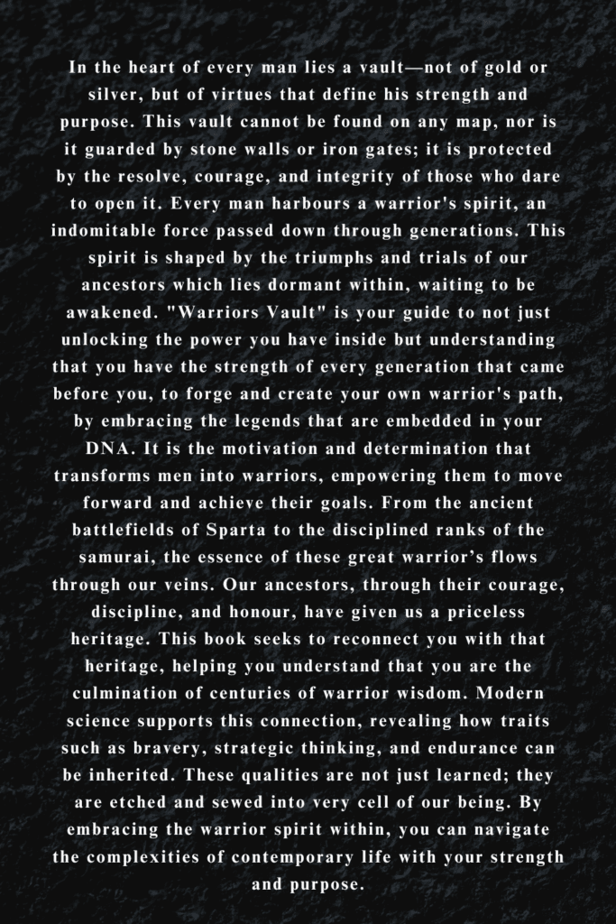 In the heart of every man lies a vault—not of gold or silver, but of virtues that define his strength and purpose. This vault cannot be found on any map, nor is it guarded by stone walls or iron gates; it is protected by the resolve, courage, and integrity of those who dare to open it. Every man harbours a warrior's spirit, an indomitable force passed down through generations. This spirit is shaped by the triumphs and trials of our ancestors which lies dormant within, waiting to be awakened. "Warriors Vault" is your guide to not just unlocking the power you have inside but understanding that you have the strength of every generation that came before you, to forge and create your own warrior's path, by embracing the legends that are embedded in your DNA. It is the motivation and determination that transforms men into warriors, empowering them to move forward and achieve their goals. From the ancient battlefields of Sparta to the disciplined ranks of the samurai, the essence of these great warrior’s flows through our veins. Our ancestors, through their courage, discipline, and honour, have given us a priceless heritage. This book seeks to reconnect you with that heritage, helping you understand that you are the culmination of centuries of warrior wisdom. Modern science supports this connection, revealing how traits such as bravery, strategic thinking, and endurance can be inherited. These qualities are not just learned; they are etched and sewed into very cell of our being. By embracing the warrior spirit within, you can navigate the complexities of contemporary life with your strength and purpose.